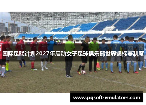 国际足联计划2027年启动女子足球俱乐部世界锦标赛制度 国际足联计划2027年启动女子足球俱乐部世界锦标赛制度