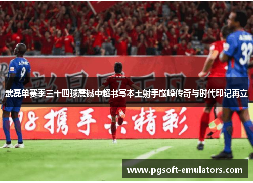 武磊单赛季三十四球震撼中超书写本土射手巅峰传奇与时代印记再立