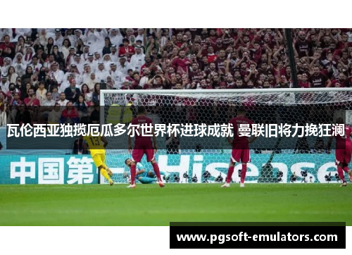 瓦伦西亚独揽厄瓜多尔世界杯进球成就 曼联旧将力挽狂澜