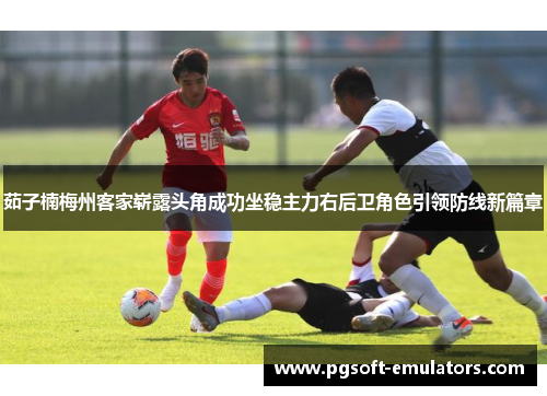 茹子楠梅州客家崭露头角成功坐稳主力右后卫角色引领防线新篇章