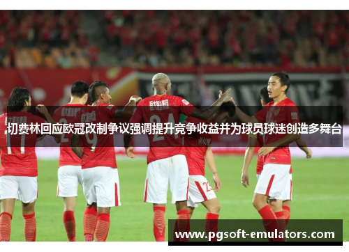 切费林回应欧冠改制争议强调提升竞争收益并为球员球迷创造多舞台