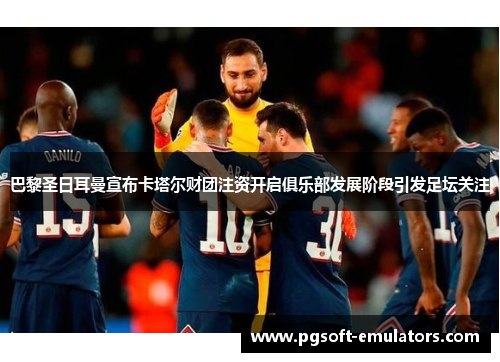 巴黎圣日耳曼宣布卡塔尔财团注资开启俱乐部发展阶段引发足坛关注