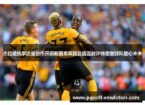 杰拉德执掌达曼协作开启新篇章英超名宿远赴沙特重塑球队雄心未来